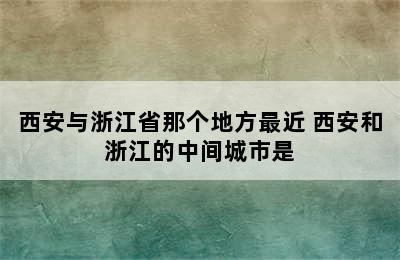 西安与浙江省那个地方最近 西安和浙江的中间城市是